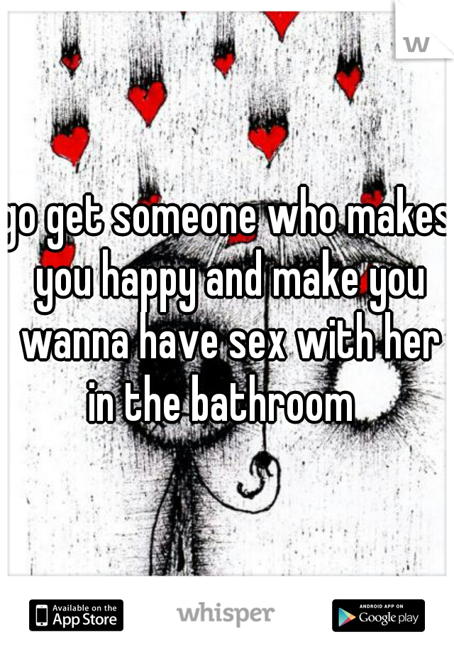 go get someone who makes you happy and make you wanna have sex with her in the bathroom  