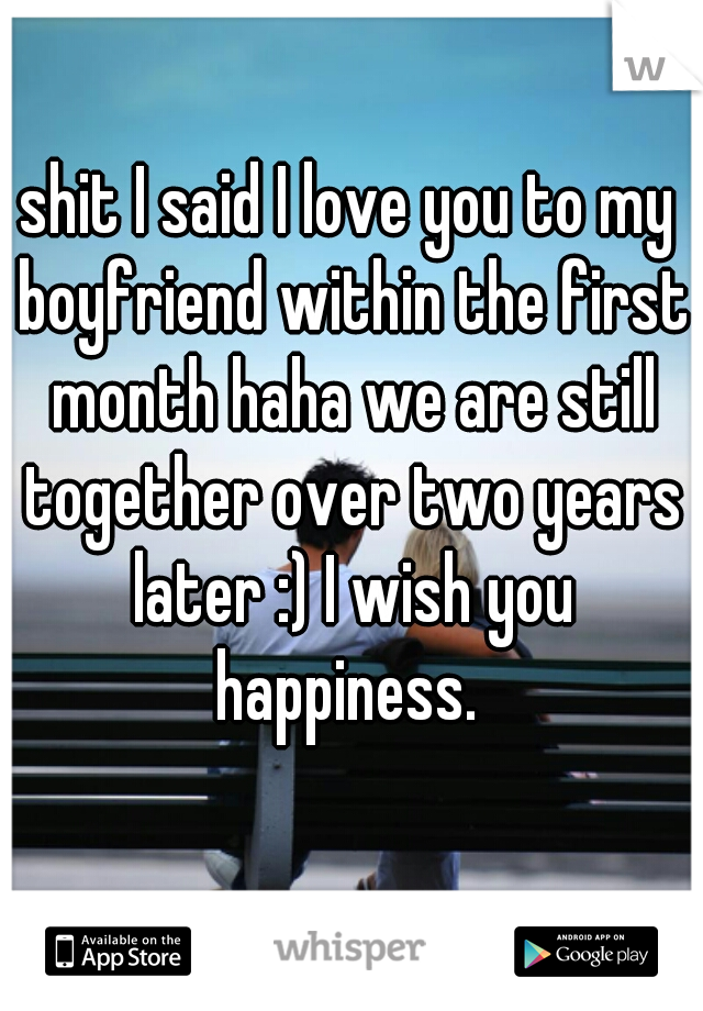 shit I said I love you to my boyfriend within the first month haha we are still together over two years later :) I wish you happiness. 