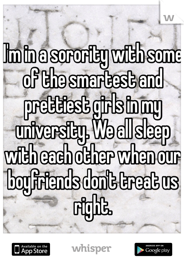 I'm in a sorority with some of the smartest and prettiest girls in my university. We all sleep with each other when our boyfriends don't treat us right. 