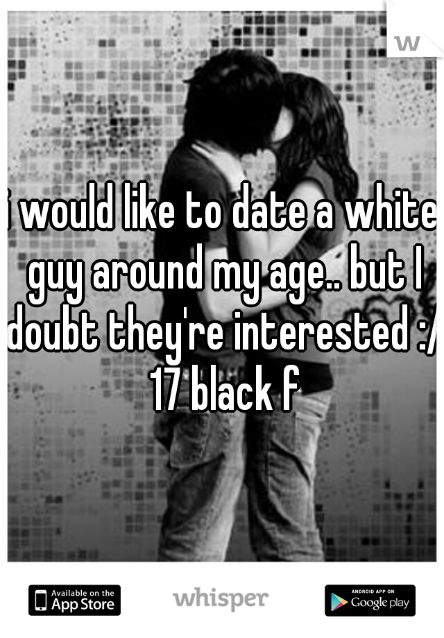 i would like to date a white guy around my age.. but I doubt they're interested :/ 17 black f