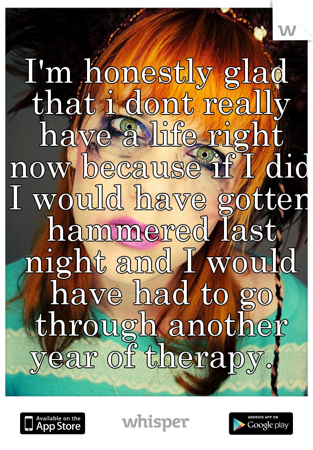 I'm honestly glad that i dont really have a life right now because if I did I would have gotten hammered last night and I would have had to go through another year of therapy.  