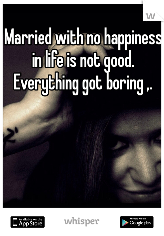 Married with no happiness in life is not good. Everything got boring ,. 