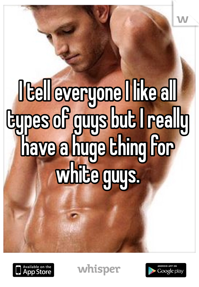 I tell everyone I like all types of guys but I really have a huge thing for white guys.