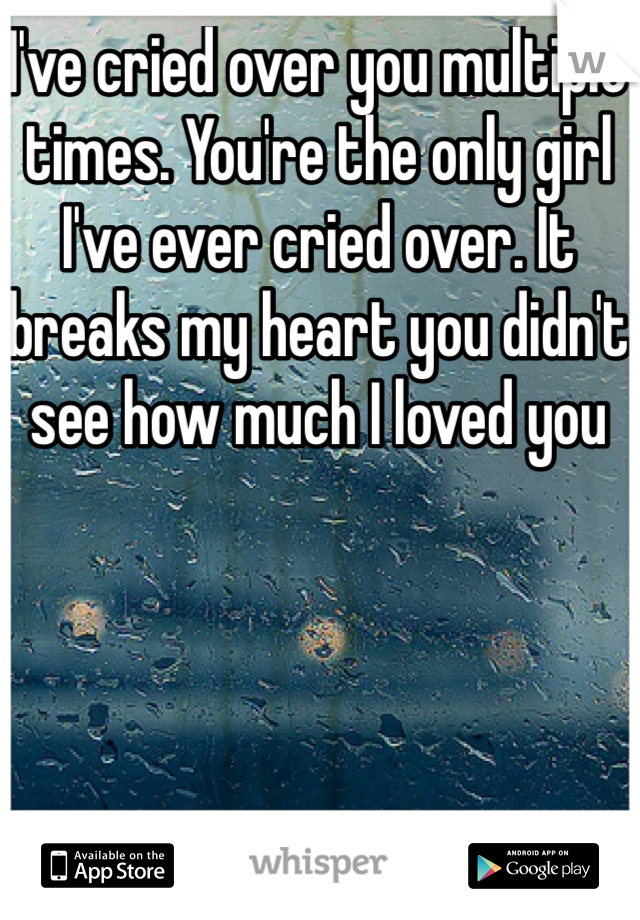 I've cried over you multiple times. You're the only girl I've ever cried over. It breaks my heart you didn't see how much I loved you