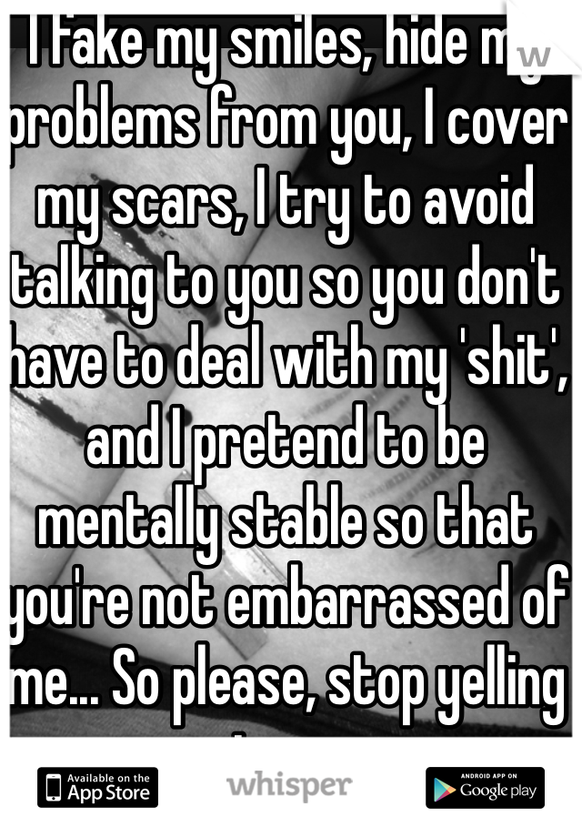 I fake my smiles, hide my problems from you, I cover my scars, I try to avoid talking to you so you don't have to deal with my 'shit', and I pretend to be mentally stable so that you're not embarrassed of me... So please, stop yelling at me...