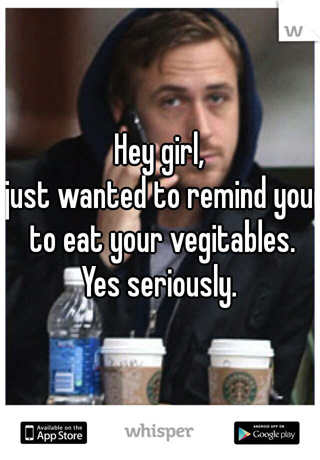 Hey girl,
just wanted to remind you to eat your vegitables.
Yes seriously.