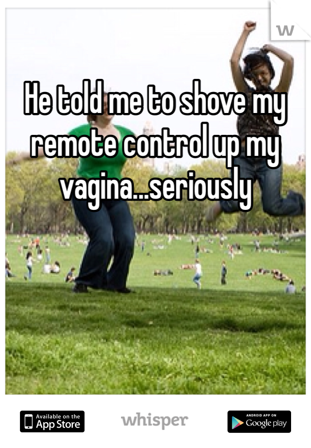 He told me to shove my remote control up my vagina...seriously