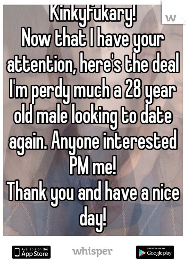 Kinkyfukary!
Now that I have your attention, here's the deal I'm perdy much a 28 year old male looking to date again. Anyone interested PM me!
Thank you and have a nice day!