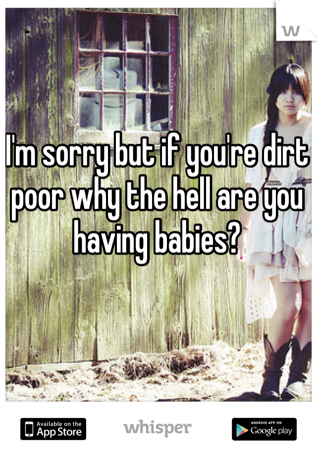 I'm sorry but if you're dirt poor why the hell are you having babies? 