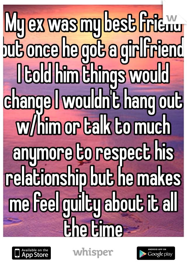 My ex was my best friend but once he got a girlfriend I told him things would change I wouldn't hang out w/him or talk to much anymore to respect his relationship but he makes me feel guilty about it all the time