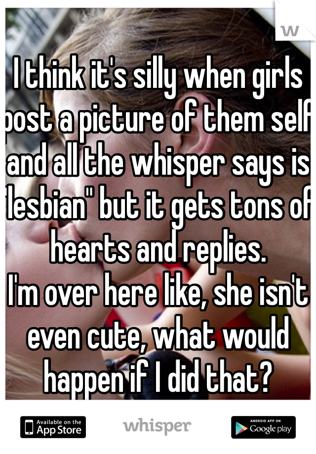 I think it's silly when girls post a picture of them self and all the whisper says is "lesbian" but it gets tons of hearts and replies. 
I'm over here like, she isn't even cute, what would happen if I did that?