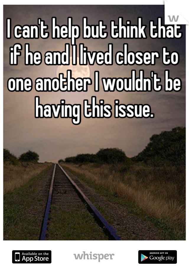 I can't help but think that if he and I lived closer to one another I wouldn't be having this issue.