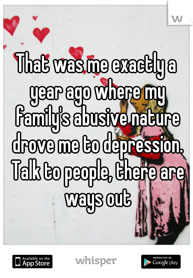 That was me exactly a year ago where my family's abusive nature drove me to depression. Talk to people, there are ways out