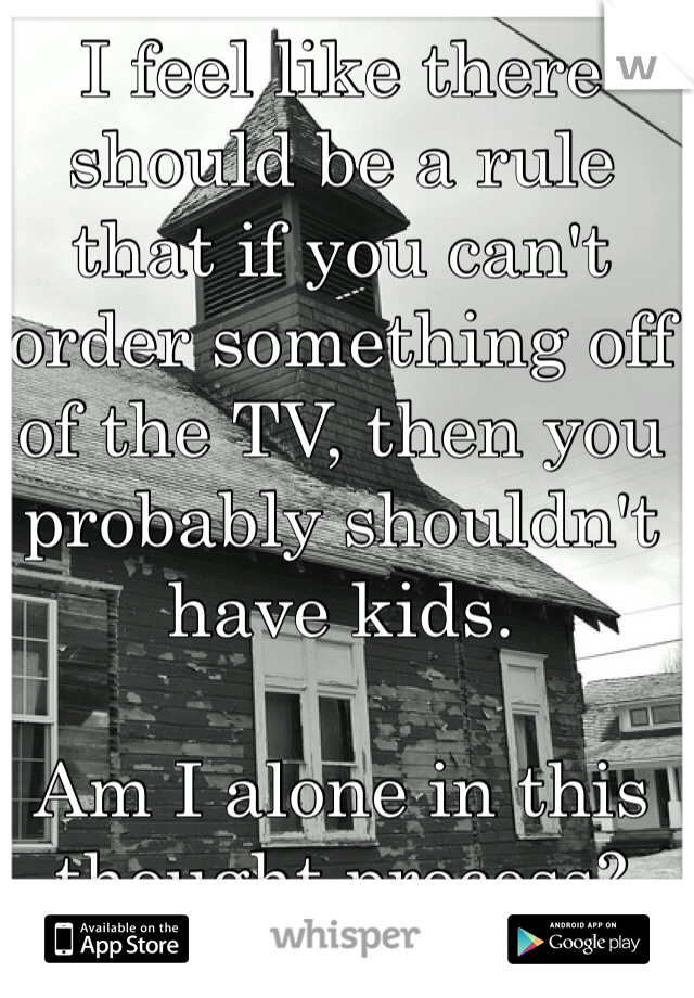 I feel like there should be a rule that if you can't order something off of the TV, then you probably shouldn't have kids. 

Am I alone in this thought process?