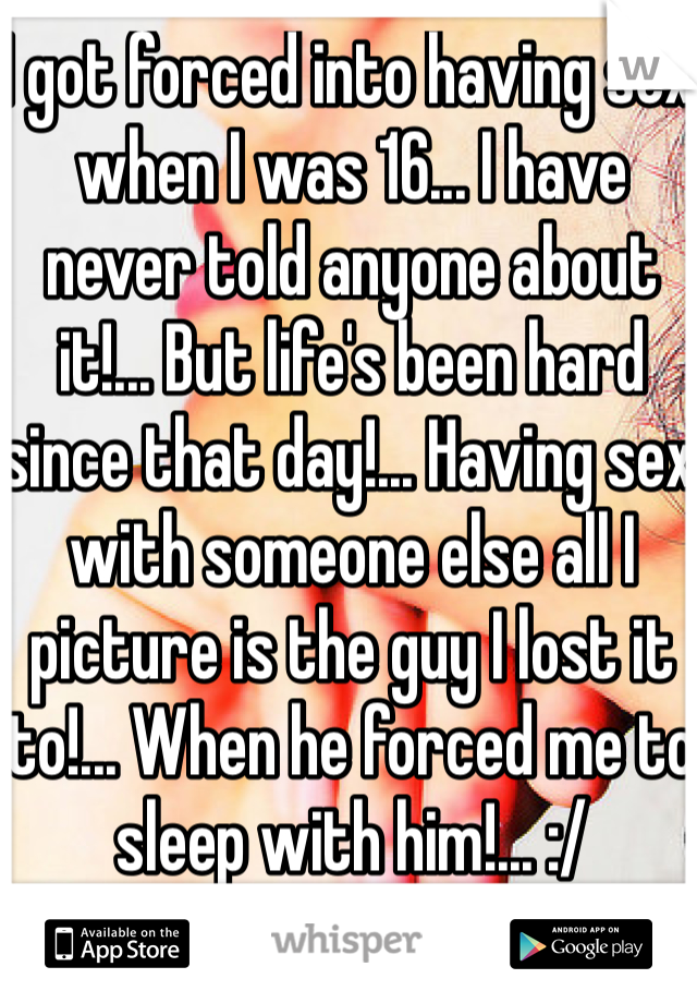 I got forced into having sex when I was 16... I have never told anyone about it!... But life's been hard since that day!... Having sex with someone else all I picture is the guy I lost it to!... When he forced me to sleep with him!... :/ 