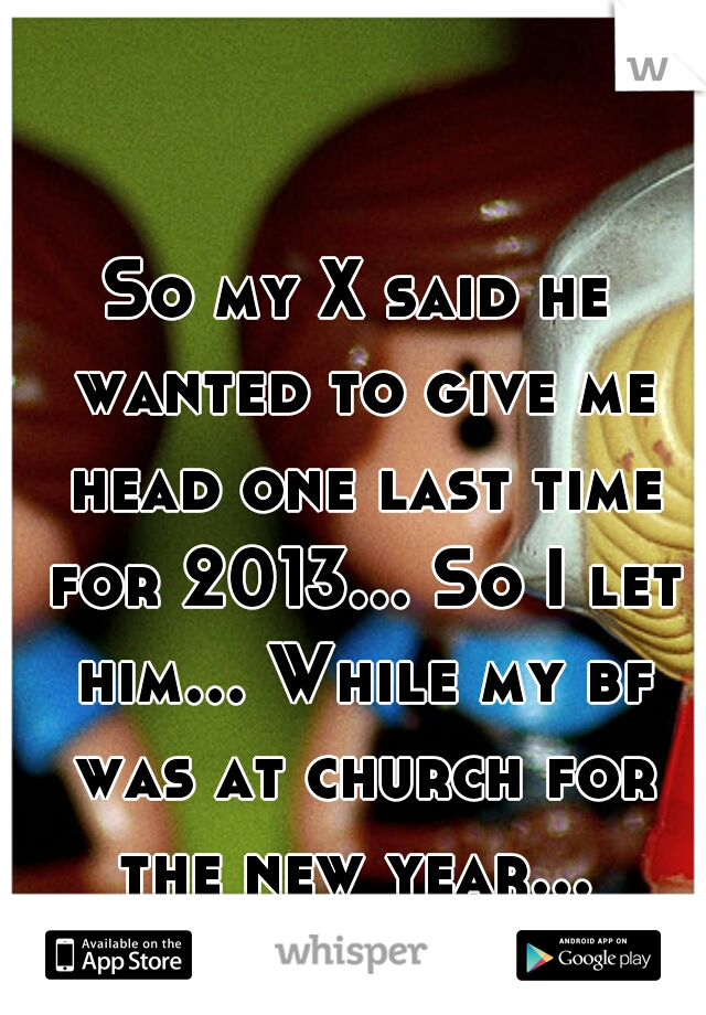 So my X said he wanted to give me head one last time for 2013... So I let him... While my bf was at church for the new year... 