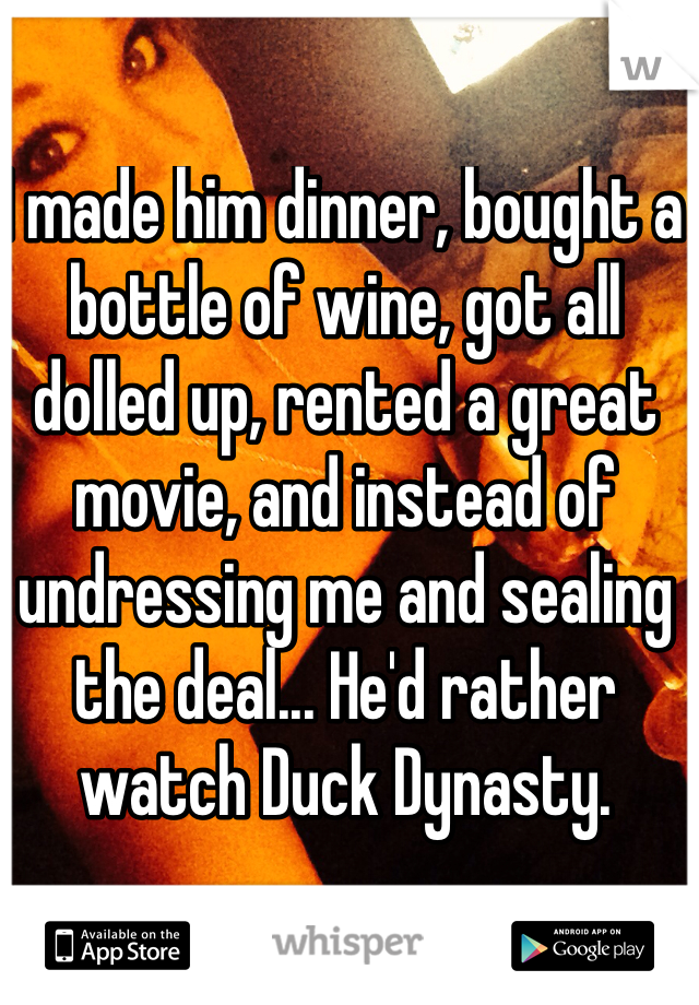 I made him dinner, bought a bottle of wine, got all dolled up, rented a great movie, and instead of undressing me and sealing the deal... He'd rather watch Duck Dynasty. 