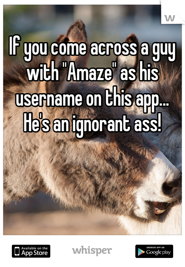 If you come across a guy with "Amaze" as his username on this app... He's an ignorant ass!