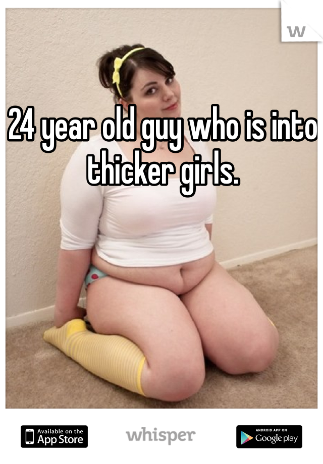 24 year old guy who is into thicker girls. 