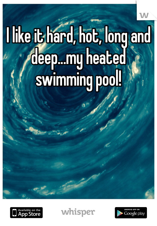 I like it hard, hot, long and deep...my heated swimming pool!