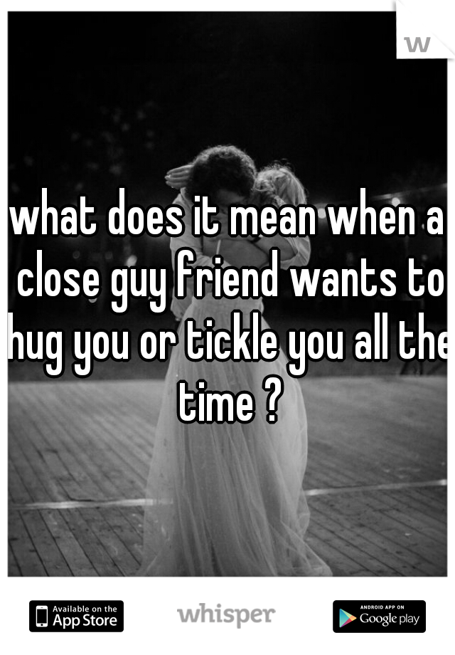 what does it mean when a close guy friend wants to hug you or tickle you all the time ?