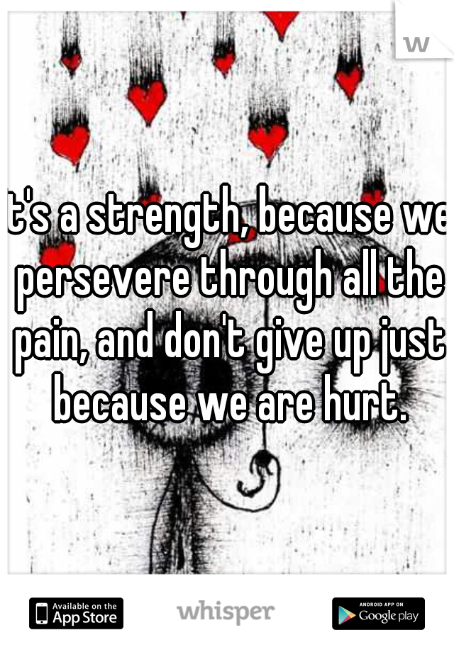 It's a strength, because we persevere through all the pain, and don't give up just because we are hurt.