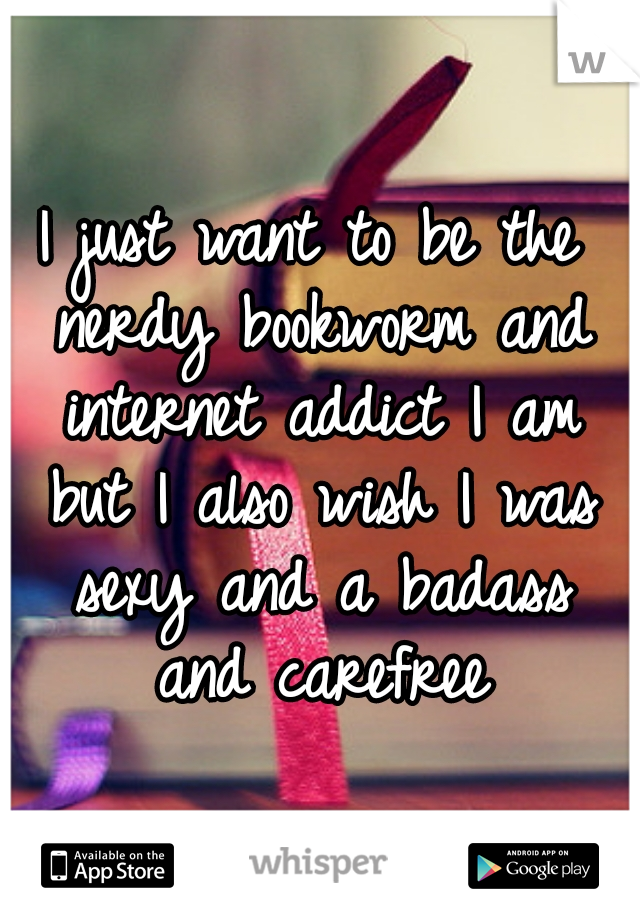 I just want to be the nerdy bookworm and internet addict I am but I also wish I was sexy and a badass and carefree