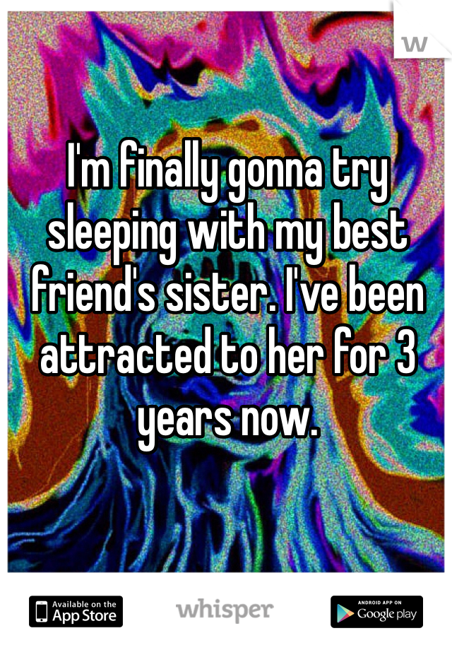 I'm finally gonna try sleeping with my best friend's sister. I've been attracted to her for 3 years now.