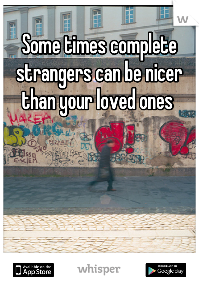 Some times complete strangers can be nicer than your loved ones 