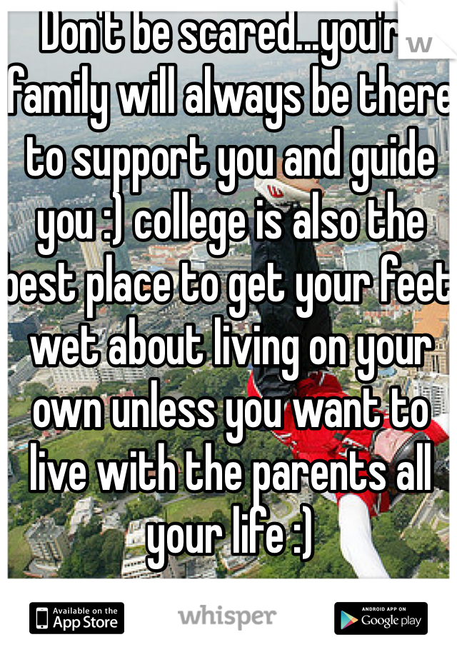 Don't be scared...you're family will always be there to support you and guide you :) college is also the best place to get your feet wet about living on your own unless you want to live with the parents all your life :)