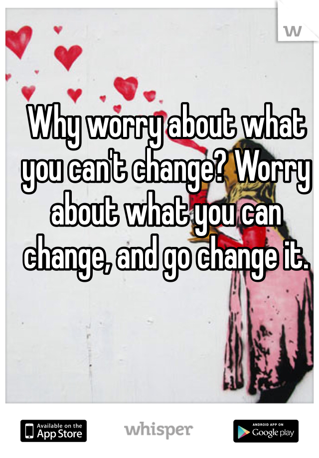 Why worry about what you can't change? Worry about what you can change, and go change it.