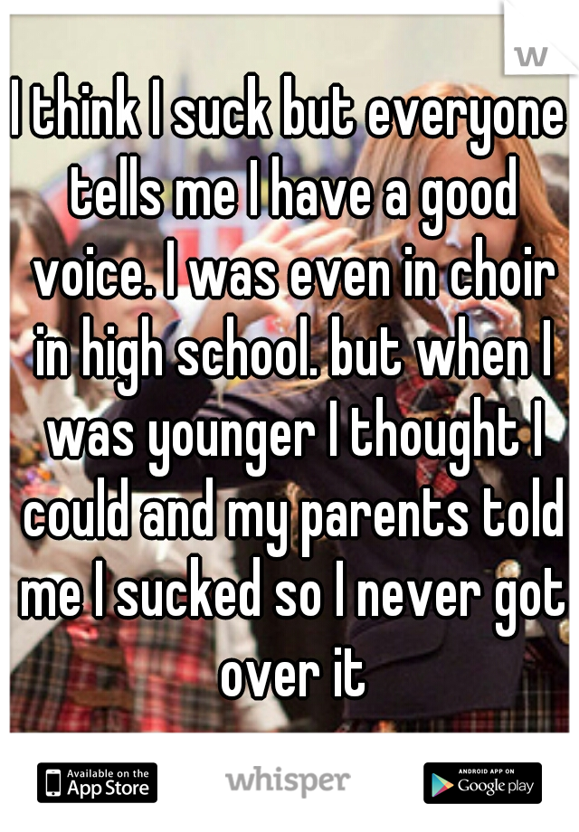 I think I suck but everyone tells me I have a good voice. I was even in choir in high school. but when I was younger I thought I could and my parents told me I sucked so I never got over it