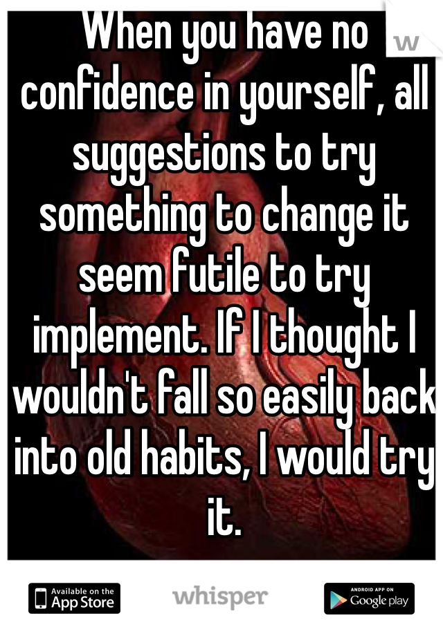 When you have no confidence in yourself, all suggestions to try something to change it seem futile to try implement. If I thought I wouldn't fall so easily back into old habits, I would try it.