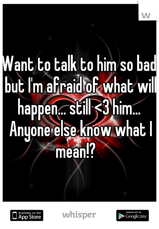 Want to talk to him so bad but I'm afraid of what will happen... still <3 him...  Anyone else know what I mean!?   