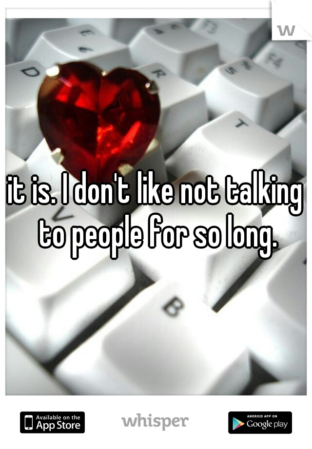 it is. I don't like not talking to people for so long.