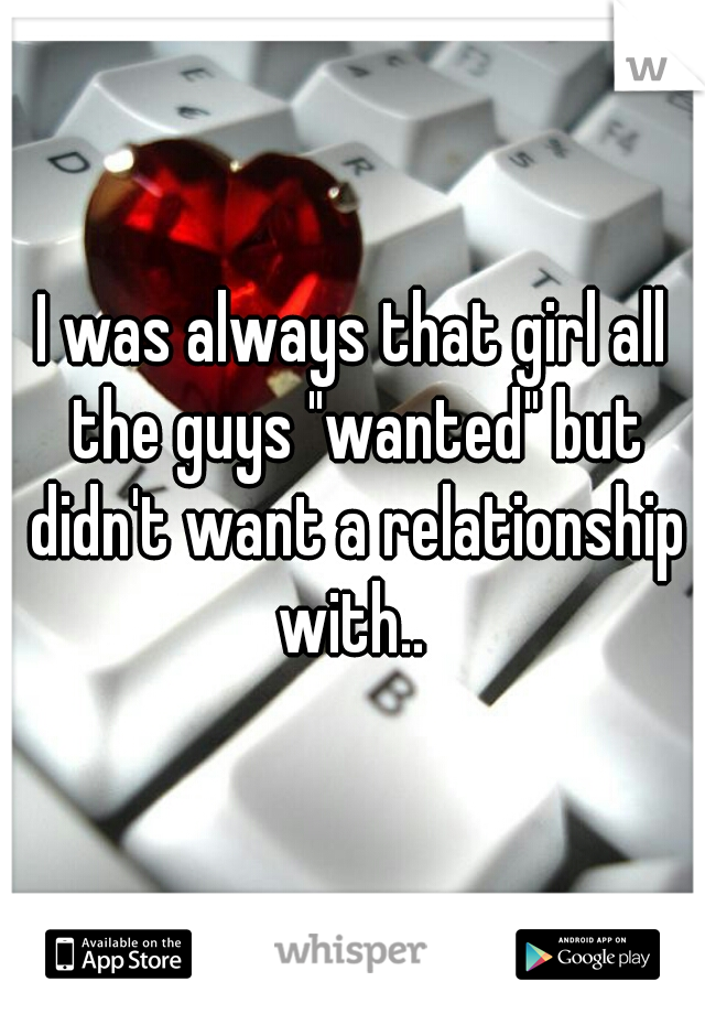 I was always that girl all the guys "wanted" but didn't want a relationship with.. 