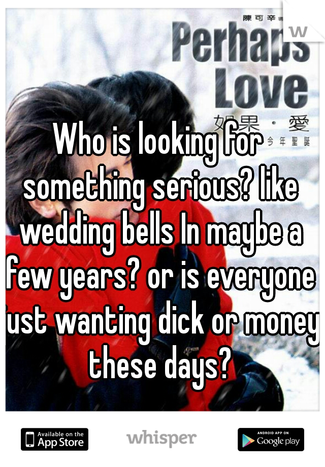 Who is looking for something serious? like wedding bells In maybe a few years? or is everyone just wanting dick or money these days?