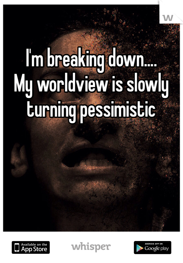 I'm breaking down....
My worldview is slowly turning pessimistic