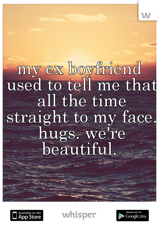 my ex boyfriend used to tell me that all the time straight to my face. hugs. we're beautiful. 