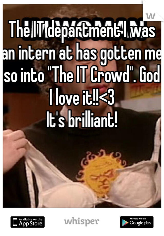 The IT department I was an intern at has gotten me so into "The IT Crowd". God I love it!!<3
It's brilliant!