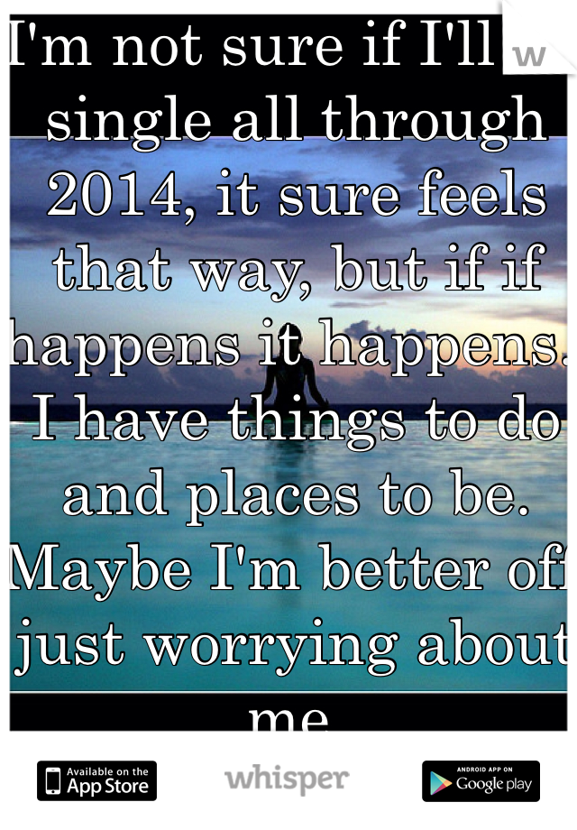 I'm not sure if I'll be single all through 2014, it sure feels that way, but if if happens it happens. I have things to do and places to be. Maybe I'm better off just worrying about me. 