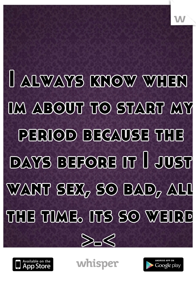 I always know when im about to start my period because the days before it I just want sex, so bad, all the time. its so weird >-< 