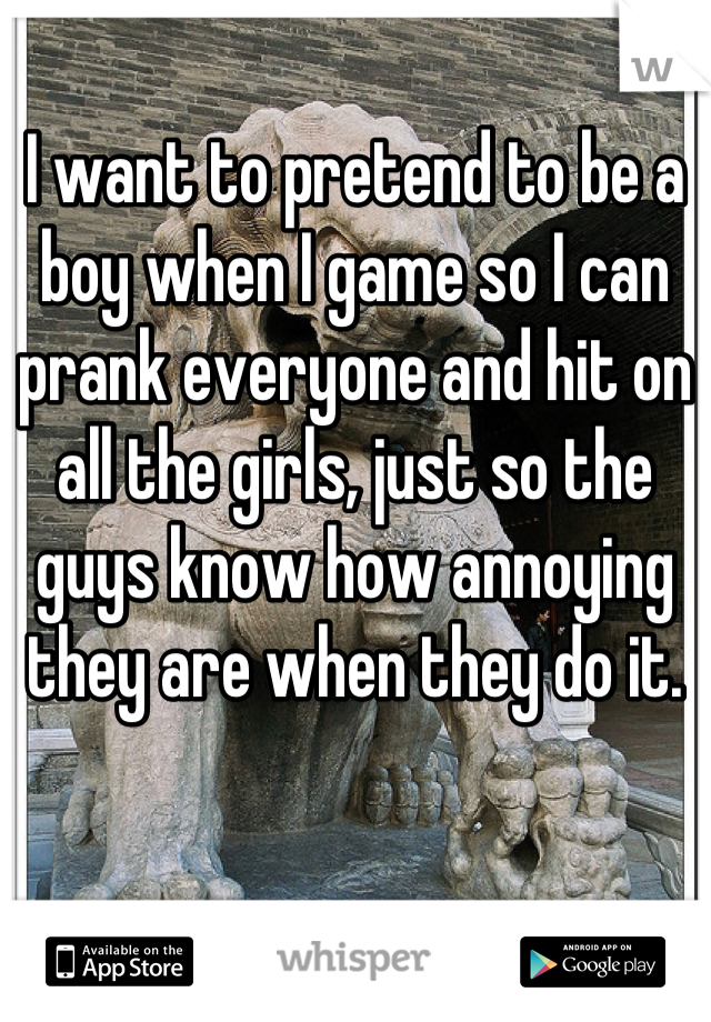 I want to pretend to be a boy when I game so I can prank everyone and hit on all the girls, just so the guys know how annoying they are when they do it.