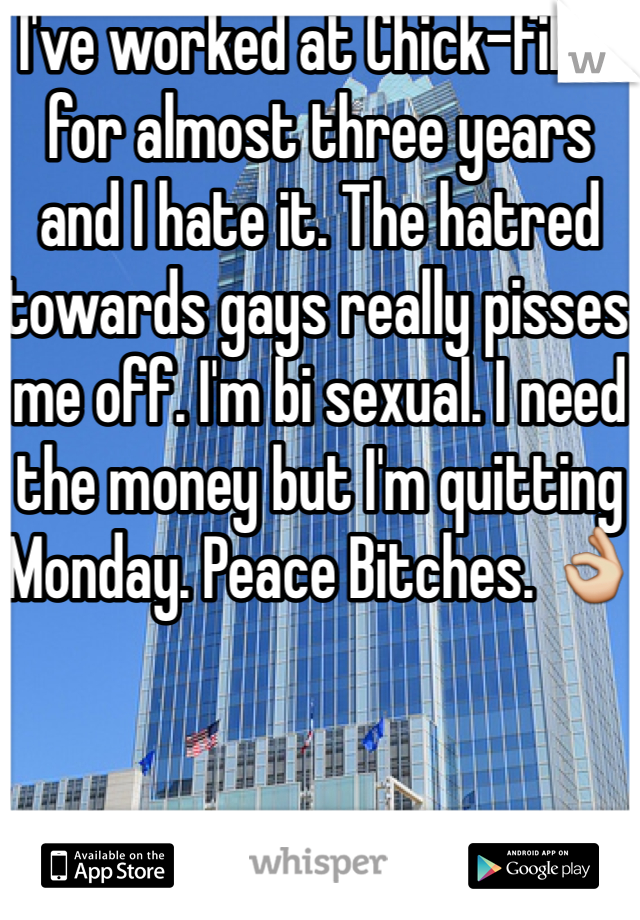 I've worked at Chick-fil-A for almost three years and I hate it. The hatred towards gays really pisses me off. I'm bi sexual. I need the money but I'm quitting Monday. Peace Bitches. 👌