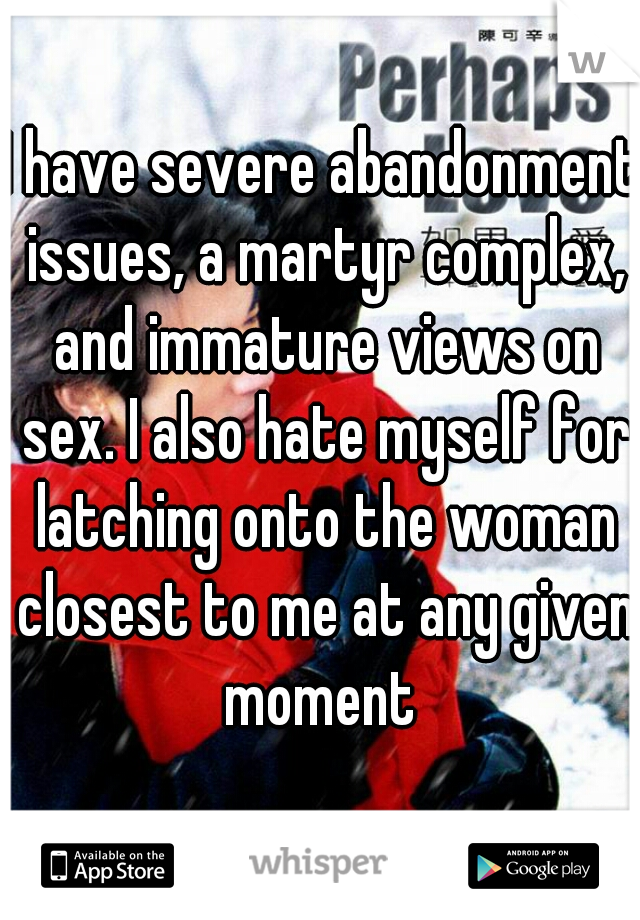 I have severe abandonment issues, a martyr complex, and immature views on sex. I also hate myself for latching onto the woman closest to me at any given moment 