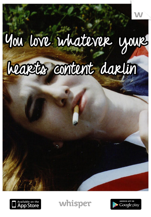 You love whatever your hearts content darlin 