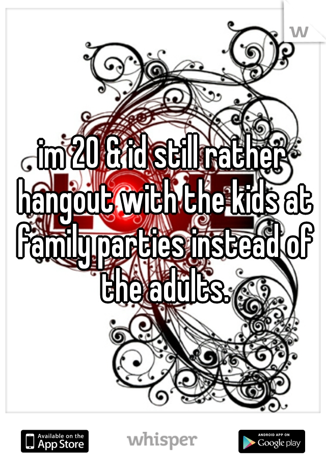 im 20 & id still rather hangout with the kids at family parties instead of the adults.