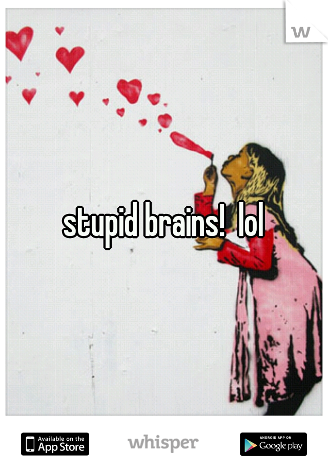 stupid brains!  lol