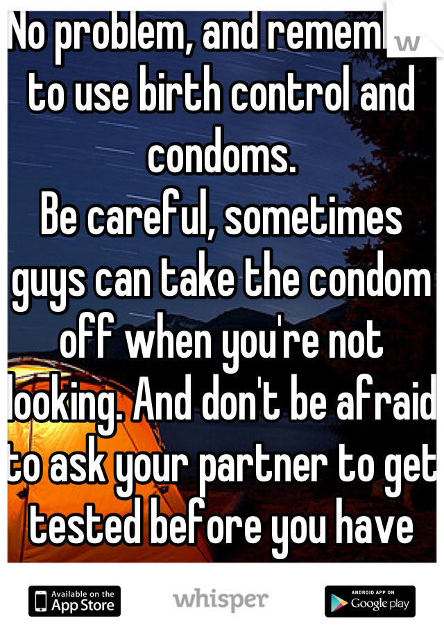 No problem, and remember to use birth control and condoms. 
Be careful, sometimes guys can take the condom off when you're not looking. And don't be afraid to ask your partner to get tested before you have sex.