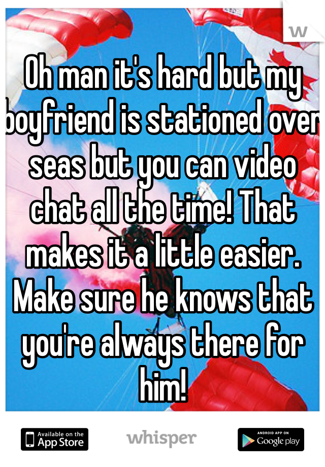 Oh man it's hard but my boyfriend is stationed over seas but you can video chat all the time! That makes it a little easier. Make sure he knows that you're always there for him! 